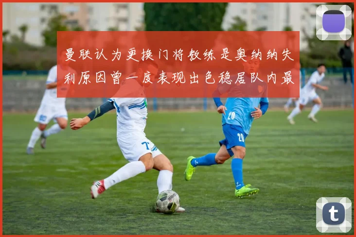 曼联认为更换门将教练是奥纳纳失利原因曾一度表现出色稳居队内最佳