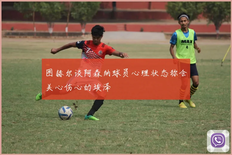 图赫尔谈阿森纳球员心理状态称会关心伤心的埃泽