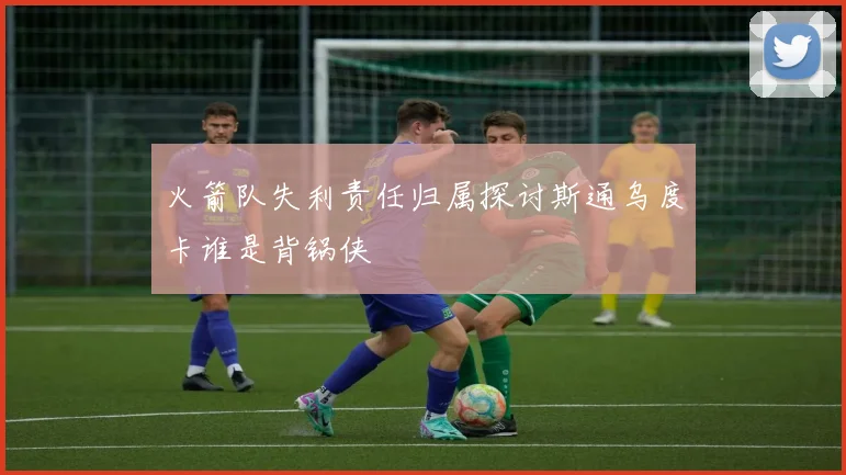火箭队失利责任归属探讨斯通乌度卡谁是背锅侠