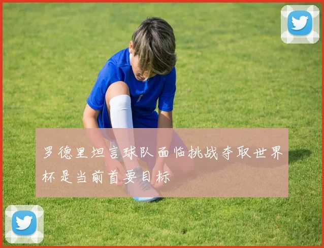 罗德里坦言球队面临挑战夺取世界杯是当前首要目标