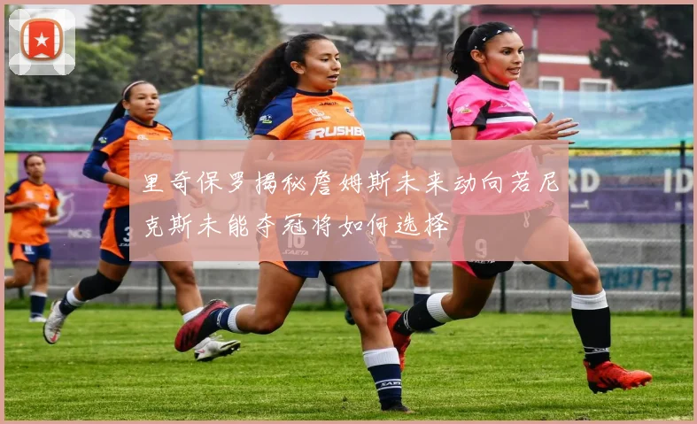 里奇保罗揭秘詹姆斯未来动向若尼克斯未能夺冠将如何选择