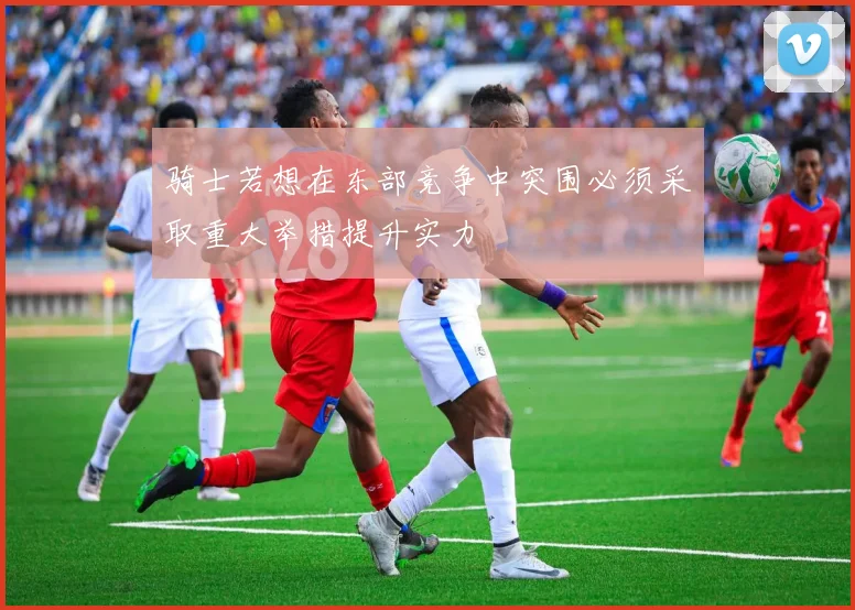骑士若想在东部竞争中突围必须采取重大举措提升实力