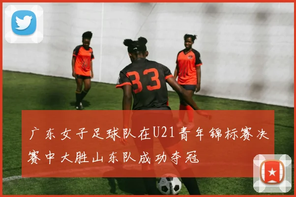 广东女子足球队在U21青年锦标赛决赛中大胜山东队成功夺冠