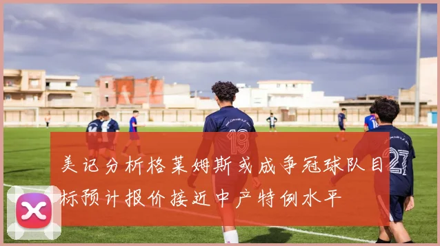 美记分析格莱姆斯或成争冠球队目标预计报价接近中产特例水平