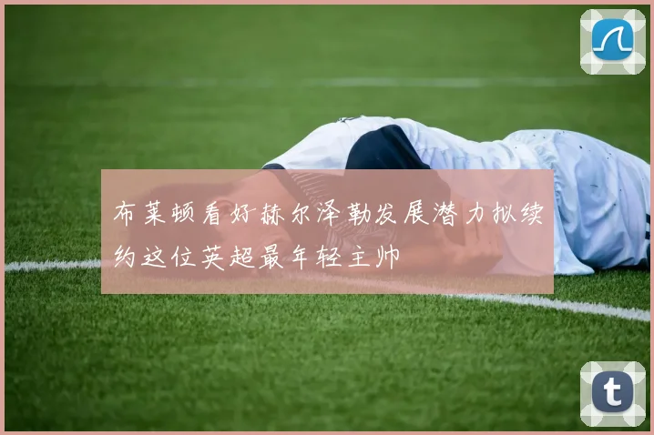 布莱顿看好赫尔泽勒发展潜力拟续约这位英超最年轻主帅