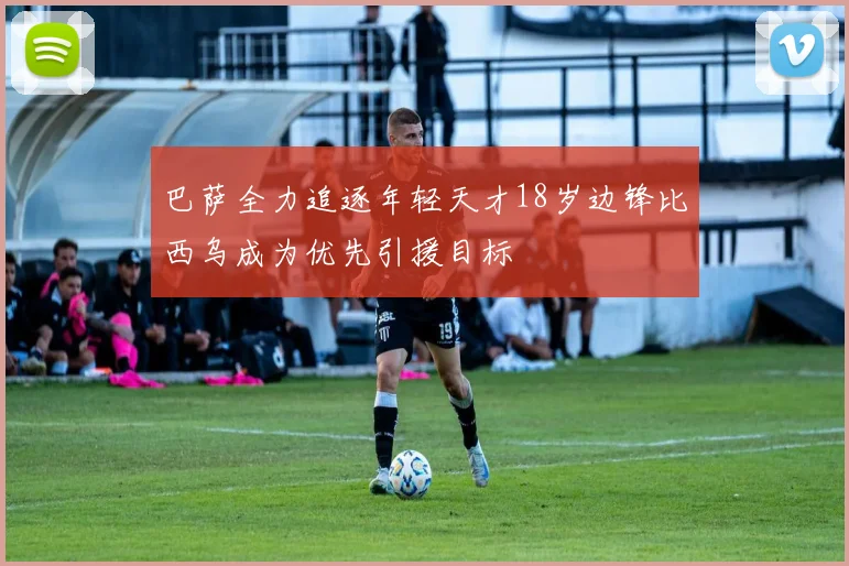 巴萨全力追逐年轻天才18岁边锋比西乌成为优先引援目标