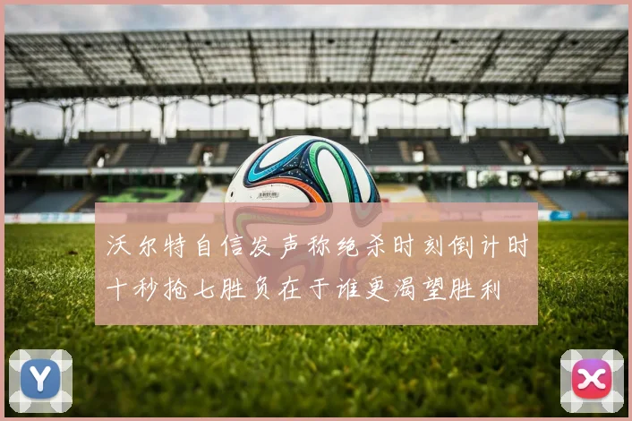 沃尔特自信发声称绝杀时刻倒计时十秒抢七胜负在于谁更渴望胜利